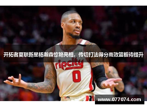开拓者夏联新星杨瀚森惊艳亮相，传切打法得分高效篮板待提升
